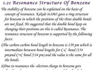 The stability of benzene can be explained on the basis of
   concept of resonance. Kekule in1865 gave a ring structure
   for benzene in which the positions of the three double bonds
   are not fixed. He suggested that the double bond keep on
   changing their positions an this is called Resonance. The
   resonance structure of benzene is supported by the following
   facts:
i)The carbon-carbon bond length in benzene is 139 pm which is
   intermediate between bond lengths for C-C bond (154
   pm)and C=C bond (134 pm) and the value is the same for all
   the bonds.
ii)Due to resonance the -electron charge in benzene gets
 