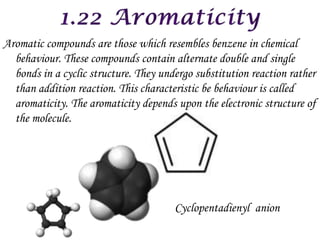 Aromatic compounds are those which resembles benzene in chemical
  behaviour. These compounds contain alternate double and single
  bonds in a cyclic structure. They undergo substitution reaction rather
  than addition reaction. This characteristic be behaviour is called
  aromaticity. The aromaticity depends upon the electronic structure of
  the molecule.




                                       Cyclopentadienyl anion
 