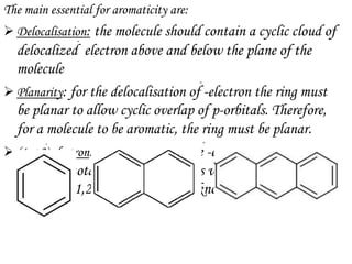 The main essential for aromaticity are:
 Delocalisation: the molecule should contain a cyclic cloud of
  delocalized  electron above and below the plane of the
  molecule
 Planarity: for the delocalisation of -electron the ring must
  be planar to allow cyclic overlap of p-orbitals. Therefore,
  for a molecule to be aromatic, the ring must be planar.
 (4n+2) electron: for aromaticity, the -electron could must
  contain a total of (4n+2) electrons where n is an integer
  equal to 0,1,2,3……..n . This is known as Huckel Rule.
 