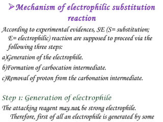 According to experimental evidences, SE (S= substitution;
  E= electrophilic) reaction are supposed to proceed via the
  following three steps:
a)Generation of the electrophile.
b)Formation of carbocation intermediate.
c)Removal of proton from the carbonation intermediate.



The attacking reagent may not be strong electrophile.
   Therefore, first of all an electrophile is generated by some
 
