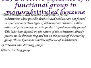 When monosubstituted benzene is subjected to further
   substitution, three possible disubstituted products are not formed
   in equal amounts. Two types of behaviour are observed. Either
   ortho and para products or meta product is predominantly formed.
   This behaviour depends on the nature of the substituent already
   present in the benzene ring and not on the nature of the entering
   group. This is known as directive influence of substituents.
a)Ortho and para directing groups
b)Meta directing group
 