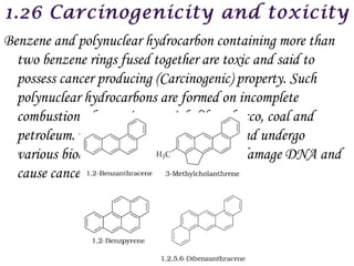 Benzene and polynuclear hydrocarbon containing more than
  two benzene rings fused together are toxic and said to
  possess cancer producing (Carcinogenic) property. Such
  polynuclear hydrocarbons are formed on incomplete
  combustion of organic materials like tobacco, coal and
  petroleum. They enter into human body and undergo
  various biochemical reaction and finally damage DNA and
  cause cancer.
 