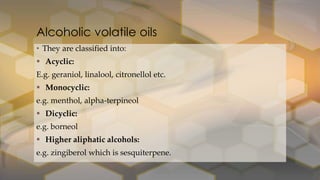 • They are classified into:
 Acyclic:
E.g. geraniol, linalool, citronellol etc.
 Monocyclic:
e.g. menthol, alpha-terpineol
 Dicyclic:
e.g. borneol
 Higher aliphatic alcohols:
e.g. zingiberol which is sesquiterpene.
Alcoholic volatile oils
 