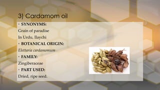3) Cardamom oil
• SYNONYMS:
Grain of paradise
In Urdu, Ilaychi
• BOTANICAL ORIGIN:
Elettaria cardamomum
• FAMILY:
Zingiberaceae
• PART USED:
Dried, ripe seed.
 
