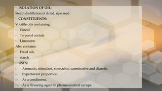 • ISOLATION OF OIL:
Steam distillation of dried, ripe seed.
• CONSTITUENTS:
Volatile oils containing:
• Cineol
• Terpenyl acetate
• Limonene
Also contains:
• Fixed oils
• starch
• USES:
i. Aromatic, stimulant, stomachic, carminative and diuretic.
ii. Expectorant properties.
iii. As a condiment.
iv. As a flavoring agent in pharmaceutical syrups.
 