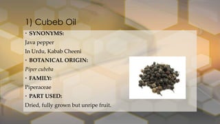 • SYNONYMS:
Java pepper
In Urdu, Kabab Cheeni
• BOTANICAL ORIGIN:
Piper cubeba
• FAMILY:
Piperaceae
• PART USED:
Dried, fully grown but unripe fruit.
1) Cubeb Oil
 
