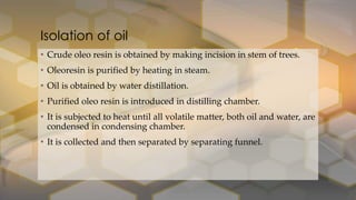 • Crude oleo resin is obtained by making incision in stem of trees.
• Oleoresin is purified by heating in steam.
• Oil is obtained by water distillation.
• Purified oleo resin is introduced in distilling chamber.
• It is subjected to heat until all volatile matter, both oil and water, are
condensed in condensing chamber.
• It is collected and then separated by separating funnel.
Isolation of oil
 