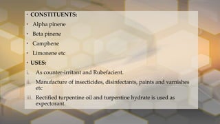 • CONSTITUENTS:
• Alpha pinene
• Beta pinene
• Camphene
• Limonene etc
• USES:
i. As counter-irritant and Rubefacient.
ii. Manufacture of insecticides, disinfectants, paints and varnishes
etc
iii. Rectified turpentine oil and turpentine hydrate is used as
expectorant.
 