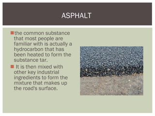 the common substance
that most people are
familiar with is actually a
hydrocarbon that has
been heated to form the
substance tar.
 It is then mixed with
other key industrial
ingredients to form the
mixture that makes up
the road's surface.
ASPHALT
 