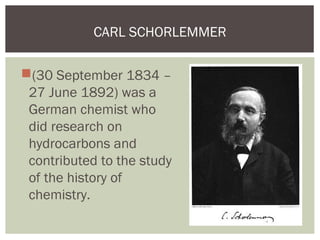 (30 September 1834 –
27 June 1892) was a
German chemist who
did research on
hydrocarbons and
contributed to the study
of the history of
chemistry.
CARL SCHORLEMMER
 