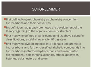 first defined organic chemistry as chemistry concerning
hydrocarbons and their derivatives.
his definition had greatly promoted the development of the
theory regarding to the organic chemistry structure.
first man who defined organic compound as above scientific
classifications, establishing a scientific system.
first man who divided organics into aliphatic and aromatic
hydrocarbons and further classified aliphatic compounds into
hydrocarbons (saturated hydrocarbons and unsaturated
hydrocarbons), halocarbons, alcohols, ethers, aldehydes,
ketones, acids, esters and so on.
SCHORLEMMER
 