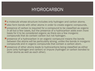 a molecule whose structure includes only hydrogen and carbon atoms.
also form bonds with other atoms in order to create organic compounds.
presence of carbon is required for a compound to be classified as organic
in all but a few cases, but the presence of a hydrocarbon adds even more
basis for it to be considered organic as there are a few inorganic
compounds that do contain carbon but not hydrogen.
presence of a hydrocarbon in an organic compound means the bonds
between the atoms will be particularly strong, unlike the bonds in inorganic
compounds and in organic compounds that contain a carbon atom.
presence of other atoms leads to hydrocarbons being classified as either
pure (only hydrogen and carbon) or impure (hydrogen or carbon bonded to
other atoms as well as each other).
HYDROCARBON
 