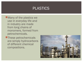 Many of the plastics we
use in everyday life and
in industry are made
from long chains of
monomers, formed from
petrochemicals.
These petrochemicals
are simply hydrocarbons
of different chemical
compositions.
PLASTICS
 
