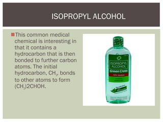 This common medical
chemical is interesting in
that it contains a
hydrocarbon that is then
bonded to further carbon
atoms. The initial
hydrocarbon, CH3, bonds
to other atoms to form
(CH3)2CHOH.
ISOPROPYL ALCOHOL
 