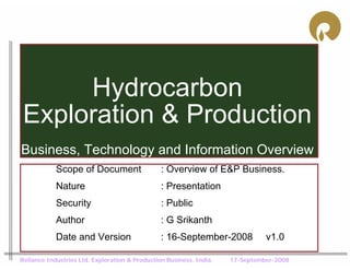 Hydrocarbon
 Exploration & Production
Business, Technology and Information Overview
            Scope of Document                   : Overview of E&P Business.
            Nature                              : Presentation
            Security                            : Public
            Author                              : G Srikanth
            Date and Version                    : 16-September-2008            v1.0

Reliance Industries Ltd. Exploration & Production Business. India.   17-September-2008
 
