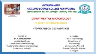 VIVEKANANDHA
ARTS AND SCIENCE COLLEGE FOR WOMEN
Veerachipalayam -637 303 , Sankagiri , Salem(Dt), Tamil Nadu
HYDROCARBON DEGRADATION
C. Prabha
I M. Sc Microbiology,
Department of
Microbiology,
Vivekanandha Arts and
Science College for Women,
Sankagiri.
DEPARTMENT OF MICROBIOLOGY
GUIDED BY,
Dr. R. Dinesh kumar
Assistant professor,
Department of Microbiology,
Vivekanandha Arts and Science college
for Women, Sankagiri.
SUBJECT :BIOREMEDIATION
 