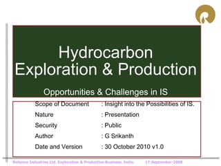 Hydrocarbon
 Exploration & Production
                Opportunities & Challenges in IS
            Scope of Document                   : Insight into the Possibilities of IS.
            Nature                              : Presentation
            Security                            : Public
            Author                              : G Srikanth
            Date and Version                    : 30 October 2010 v1.0

Reliance Industries Ltd. Exploration & Production Business. India.   17-September-2008
 