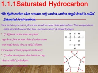 1.1.1Saturated Hydrocarbon
The hydrocarbon that contain only carbon-carbon single bond is called
Saturated Hydrocarbon.
These include open chain hydrocarbon as well as closed chain hydrocarbons. These compounds are
called saturated because they have maximum number of bonded hydrogen
• If different carbon atoms are joined
together to form an open chain of carbon atoms
with single bonds, they are called Alkanes.
For example: 2-Methylpropane (Isobutane)
• If carbon atoms form a closed chain or ring,
they are called Cycloalkanes.
For example: Cyclopentane
 