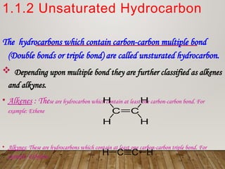 1.1.2 Unsaturated Hydrocarbon
The hydrocarbons which contain carbon-carbon multiple bond
(Double bonds or triple bond) are called unsturated hydrocarbon.
 Depending upon multiple bond they are further classified as alkenes
and alkynes.
• Alkenes : These are hydrocarbon which contain at least one carbon-carbon bond. For
example: Ethene
• Alkynes: These are hydrocarbons which contain at least one carbon-carbon triple bond. For
example: Ethylene
 