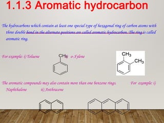1.1.3 Aromatic hydrocarbon
The hydrocarbons which contain at least one special type of hexagonal ring of carbon atoms with
three double bond in the alternate positions are called aromatic hydrocarbon. The ring is called
aromatic ring.
For example: i) Toluene ii) o-Xylene
The aromatic compounds may also contain more than one benzene rings. For example: i)
Naphthalene ii) Anthracene
 