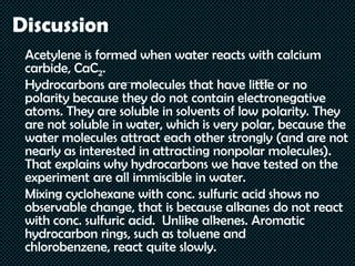 Discussion
Acetylene is formed when water reacts with calcium
carbide, CaC2.
Hydrocarbons are molecules that have little or no
polarity because they do not contain electronegative
atoms. They are soluble in solvents of low polarity. They
are not soluble in water, which is very polar, because the
water molecules attract each other strongly (and are not
nearly as interested in attracting nonpolar molecules).
That explains why hydrocarbons we have tested on the
experiment are all immiscible in water.
Mixing cyclohexane with conc. sulfuric acid shows no
observable change, that is because alkanes do not react
with conc. sulfuric acid. Unlike alkenes. Aromatic
hydrocarbon rings, such as toluene and
chlorobenzene, react quite slowly.
 
