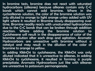 In bromine tests, bromine does not react with saturated
hydrocarbons (alkanes) because alkanes contain only C-C
bonds which cannot add bromine. Where in the
cycloalkanes solution, the color of the bromine solution was
only diluted to orange to light orange unless added with UV
light where it resulted in Bromine slowly disappearing over
time. Bromine readily reacts with unsaturated hydrocarbons
due to the C=C bonds that can be broken through addition
reaction. Where adding the bromine solution to
Cyclohexene will result in the disappearance of color of the
bromine solution after each drop and agitation. Aromatic
Hydrocarbons are unreactive with bromine without a
catalyst and may result in the dilution of the color of
bromine to orange to yellow.
In adding KMnO4 to cyclohexane, the KMnO4 was only
diluted indicated that it is unreactive to alkanes. In adding
KMnO4 to cyclohexene, it resulted in forming a purple
precipitate. Aromatic Hydrocarbons just like with alkanes
are unreactive to potassium permanganate.
 