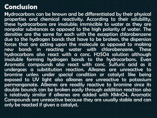 Conclusion
Hydrocarbons can be known and be differentiated by their physical
properties and chemical reactivity. According to their solubility,
these hydrocarbons are insoluble; immiscible to water as they are
nonpolar substances as opposed to the high polarity of water. The
densities are the same for each with the exception chlorobenzene
due to the hydrogen bonds that have to be broken, the dispersion
forces that are acting upon the molecule as opposed to making
new bonds in reacting water with chlorobenzene. These
hydrocarbons also react with a conc. H2SO4 solution although
insoluble forming hydrogen bonds to the hydrocarbons. Even
Aromatic compounds also react with conc. Sulfuric acid as it
undergoes a substitution reaction. Alkanes are unreactive to
bromine unless under special condition or catalyst like being
exposed to UV light also alkanes are unreactive to potassium
permanganate. Alkenes are readily reactive to bromine since its
double bounds can be broken easily through addition reaction also
is relatively similar if alkenes are added with KMnO4. Aromatic
Compounds are unreactive because they are usually stable and can
only be reacted if given a catalyst.
 