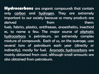 Hydrocarbons are organic compounds that contain
only carbon and hydrogen. They are extremely
important to our society because so many products are
derived from them:
fuels, fabrics, plastics, antifreezes, anaesthetics, insecticid
es, to name a few. The major source of aliphatic
hydrocarbons is petroleum, an extremely complex
mixture of compounds. Each of us, on the average, uses
several tons of petroleum each year (directly or
indirectly), mostly for fuel. Aromatic hydrocarbons are
mainly obtained from coal, although small amounts are
also obtained from petroleum.
 