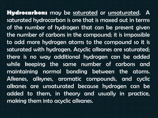 Hydrocarbons may be saturated or unsaturated. A
saturated hydrocarbon is one that is maxed out in terms
of the number of hydrogen that can be present given
the number of carbons in the compound; it is impossible
to add more hydrogen atoms to the compound so it is
saturated with hydrogen. Acyclic alkanes are saturated;
there is no way additional hydrogen can be added
while keeping the same number of carbons and
maintaining normal bonding between the atoms.
Alkenes, alkynes, aromatic compounds, and cyclic
alkanes are unsaturated because hydrogen can be
added to them, in theory and usually in practice,
making them into acyclic alkanes.
 