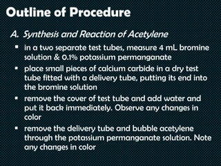 Outline of Procedure
A. Synthesis and Reaction of Acetylene
 in a two separate test tubes, measure 4 mL bromine
solution & 0.1% potassium permanganate
 place small pieces of calcium carbide in a dry test
tube fitted with a delivery tube, putting its end into
the bromine solution
 remove the cover of test tube and add water and
put it back immediately. Observe any changes in
color
 remove the delivery tube and bubble acetylene
through the potassium permanganate solution. Note
any changes in color
 