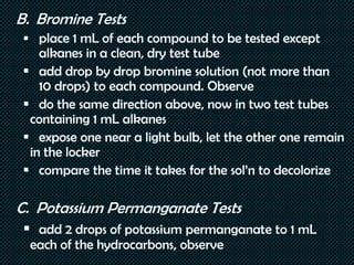 B. Bromine Tests
 place 1 mL of each compound to be tested except
alkanes in a clean, dry test tube
 add drop by drop bromine solution (not more than
10 drops) to each compound. Observe
 do the same direction above, now in two test tubes
containing 1 mL alkanes
 expose one near a light bulb, let the other one remain
in the locker
 compare the time it takes for the sol’n to decolorize
C. Potassium Permanganate Tests
 add 2 drops of potassium permanganate to 1 mL
each of the hydrocarbons, observe
 