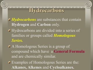 Hydrocarbons 
Hydrocarbons are substances that contain 
Hydrogen and Carbon only. 
Hydrocarbons are divided into a series of 
families or groups called Homologous 
Series. 
A Homologous Series is a group of 
compound which have a General Formula 
and are chemically similar. 
Examples of Homologous Series are the: 
Alkanes, Alkenes and Cycloalkanes. 
 