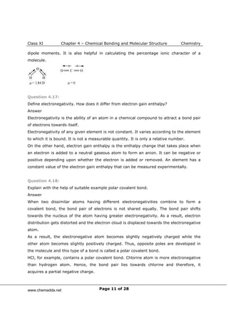 Class XI Chapter 4 – Chemical Bonding and Molecular Structure Chemistry
Page 11 of 28
dipole moments. It is also helpful in calculating the percentage ionic character of a
molecule.
Question 4.17:
Define electronegativity. How does it differ from electron gain enthalpy?
Answer
Electronegativity is the ability of an atom in a chemical compound to attract a bond pair
of electrons towards itself.
Electronegativity of any given element is not constant. It varies according to the element
to which it is bound. It is not a measurable quantity. It is only a relative number.
On the other hand, electron gain enthalpy is the enthalpy change that takes place when
an electron is added to a neutral gaseous atom to form an anion. It can be negative or
positive depending upon whether the electron is added or removed. An element has a
constant value of the electron gain enthalpy that can be measured experimentally.
Question 4.18:
Explain with the help of suitable example polar covalent bond.
Answer
When two dissimilar atoms having different electronegativities combine to form a
covalent bond, the bond pair of electrons is not shared equally. The bond pair shifts
towards the nucleus of the atom having greater electronegativity. As a result, electron
distribution gets distorted and the electron cloud is displaced towards the electronegative
atom.
As a result, the electronegative atom becomes slightly negatively charged while the
other atom becomes slightly positively charged. Thus, opposite poles are developed in
the molecule and this type of a bond is called a polar covalent bond.
HCl, for example, contains a polar covalent bond. Chlorine atom is more electronegative
than hydrogen atom. Hence, the bond pair lies towards chlorine and therefore, it
acquires a partial negative charge.
www.chemadda.net
 