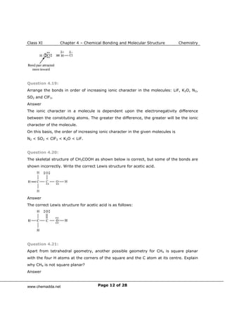 Class XI Chapter 4 – Chemical Bonding and Molecular Structure Chemistry
Page 12 of 28
Question 4.19:
Arrange the bonds in order of increasing ionic character in the molecules: LiF, K2O, N2,
SO2 and ClF3.
Answer
The ionic character in a molecule is dependent upon the electronegativity difference
between the constituting atoms. The greater the difference, the greater will be the ionic
character of the molecule.
On this basis, the order of increasing ionic character in the given molecules is
N2 < SO2 < ClF3 < K2O < LiF.
Question 4.20:
The skeletal structure of CH3COOH as shown below is correct, but some of the bonds are
shown incorrectly. Write the correct Lewis structure for acetic acid.
Answer
The correct Lewis structure for acetic acid is as follows:
Question 4.21:
Apart from tetrahedral geometry, another possible geometry for CH4 is square planar
with the four H atoms at the corners of the square and the C atom at its centre. Explain
why CH4 is not square planar?
Answer
www.chemadda.net
 