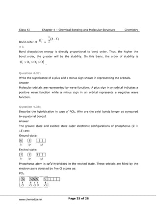 Class XI Chapter 4 – Chemical Bonding and Molecular Structure Chemistry
Page 25 of 28
Bond order of =
= 1
Bond dissociation energy is directly proportional to bond order. Thus, the higher the
bond order, the greater will be the stability. On this basis, the order of stability is
.
Question 4.37:
Write the significance of a plus and a minus sign shown in representing the orbitals.
Answer
Molecular orbitals are represented by wave functions. A plus sign in an orbital indicates a
positive wave function while a minus sign in an orbital represents a negative wave
function.
Question 4.38:
Describe the hybridisation in case of PCl5. Why are the axial bonds longer as compared
to equatorial bonds?
Answer
The ground state and excited state outer electronic configurations of phosphorus (Z =
15) are:
Ground state:
Excited state:
Phosphorus atom is sp3
d hybridized in the excited state. These orbitals are filled by the
electron pairs donated by five Cl atoms as:
PCl5
www.chemadda.net
 