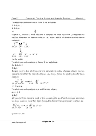 Class XI Chapter 4 – Chemical Bonding and Molecular Structure Chemistry
Page 9 of 28
The electronic configurations of K and S are as follows:
K: 2, 8, 8, 1
S: 2, 8, 6
Sulphur (S) requires 2 more electrons to complete its octet. Potassium (K) requires one
electron more than the nearest noble gas i.e., Argon. Hence, the electron transfer can be
shown as:
(b) Ca and O:
The electronic configurations of Ca and O are as follows:
Ca: 2, 8, 8, 2
O: 2, 6
Oxygen requires two electrons more to complete its octet, whereas calcium has two
electrons more than the nearest noble gas i.e., Argon. Hence, the electron transfer takes
place as:
(c) Al and N:
The electronic configurations of Al and N are as follows:
Al: 2, 8, 3
N: 2, 5
Nitrogen is three electrons short of the nearest noble gas (Neon), whereas aluminium
has three electrons more than Neon. Hence, the electron transference can be shown as:
Question 4.15:
www.chemadda.net
 