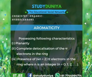 STUDYDUNIYA
The Educational Social Network
C H E M I S T R Y - O R G A N I C -  
H Y D R O C A R B O N S
IIT JEE @studyduniya +91 7744994714
(i) Planarity
(ii) Complete delocalisation of the π               
      electrons in the ring
(iii) Presence of (4n + 2) π electrons in the     
      ring where n is an integer (n = 0, 1, 2, . . .).
AROMATICITY
Possessing following characteristics
 