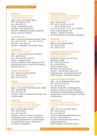 HYDROCARBURES


     SARPI SPA                                            SNTM-HYPROC SPA
     SOCIÉTÉ ALGÉRIENNE POUR                              SOCIÉTÉ NATIONALE DE TRANSPORT
     LA RÉPARATION DES PIPES                              MARITIME DES HYDROCARBURES
     Alger - 24, rue de Timgad, Hydra                     ET PRODUITS CHIMIQUES
     Tél. : 021 60 29 87 à 94                             Oran - BP 60, Arzew
     Fax : 021 60 29 95                                   Tél. : 041 47 39 69 / 47 39 70
     E-mail : sarpi@sarpi-dz.com                                 041 47 48 55/57/59
     Site Web : www.sarpi-dz.com                          Fax : 041 47 39 70 / 47 34 45 / 47 39 65
     Activités : Réalisation de projets industriels       E-mail : hyproc@hyproc.com
     dans le secteur de l'énergie                         Activités : Transport maritime
                                                          des hydrocarbures et des produits chimiques
     SCHLUMBERGER
     Alger - Lotissement Bensmaïa, Poirson, El Biar       SOCEK SPA
     Tél. : 021 92 22 40      Fax : 021 92 25 51          FILIALE SONATRACH
     Site Web : www.slb.com                               Skikda - Cité Larbi Ben M'hidi
     Activités : Diagraphie, cimentation, forage          Tél. : 038 75 75 67
                                                          Fax : 038 75 75 67
     SEEEM EURL
     REPRÉSENTANT DE SAFT                                 SOCIÉTÉ NATIONALE DE GÉNIE CIVIL
     Alger - 2, rue du Dr Roux, Bt A, Ruisseau            & BÂTIMENTS EN-GCB SPA
     Tél. : 021 67 06 27                                  FILIALE SONATRACH
     Fax : 021 48 22 69 / 69 22 91                        Boumerdès - BP 23, route de Corso,
     E-mail : seeem@wissal.dz                             Boudouaou 35400
     Activités : Batteries nickel-cadmium (Ni-Cd)         Tél. : 024 84 35 26 à 29
     rechargeables pour les secteurs de l'industrie       Fax : 024 84 30 09
     (pétrole, gaz, eau...)                               E-mail : gcb@wissal.dz
                                                          Site Web : www.gcb.com.dz
     SEGHIR ABDELMADJID                                   Activités : Terrassements, génie civil
     Tarf - Cité Zirout Youcef, Besbes                    industriel, routes, plates-formes de forage
     Tél. : 038 69 43 83                                  Chiffre d'affaires : 8 milliards de dinars
     Mob. : 061 32 81 68
                                                          SODIN (EX-SIGMA INGÉNIERIE)
     SEROCH                                               Alger - 19, rue Mohamed Rabia, Kouba
     SOCIÉTÉ D'ÉTUDES ET DE RÉALISATION                   Tél. : 021 23 37 95 à 96
     D'OUVRAGES HYDRAULIQUES                              Fax : 021 23 32 93
     Alger - 22, rue des Frères Khennouche, Kouba         Activités : Recherche et développement,
     Tél. : 021 68 94 80                                  ingénierie, études et conseils, fabrication
     Fax : 021 29 81 55                                   de matériaux et d'équipements, distribution
     Activités : Etude et réalisation d'ouvrages civils   d'équipements, services techniques, recherche
     et hydrauliques                                      de partenariats

     SIMAS SPA                                            SOFREGAZ SA
     ENTREPRISE DE FABRICATION                            SOCIÉTÉ FRANÇAISE D'ÉTUDES
     D'ÉQUIPEMENT DE CHAUDRONNERIE                        ET DE RÉALISATION D'ÉQUIPEMENTS
     ET DE GÉNÉRATEURS DE VAPEUR                          GAZIERS
     Oran - ZI Hassi Ameur, BP 01                         Alger - 20, rue A Les Crêtes, Hydra
     Tél. : 041 52 50 07                                  Tél. : 021 69 39 45
     Fax : 041 52 42 05                                   Fax : 021 69 39 45
     Activités : Etude et recherche, conception           E-mail : michel.dussand@sofregaz-dz.co
     et fabrication, achat et vente, maintenance          Site web : www.sofregaz.fr
     et montage d'équipements en chaudronnerie            Activités : Engineering et construction
     de générateurs de vapeur, d'échangeurs               d'équipements gaziers
     de chaleur et réfrigérants                           Chiffre d'affaires : 60 millions d'euros


54                                              Annuaire de l’Energie et des Mines
 