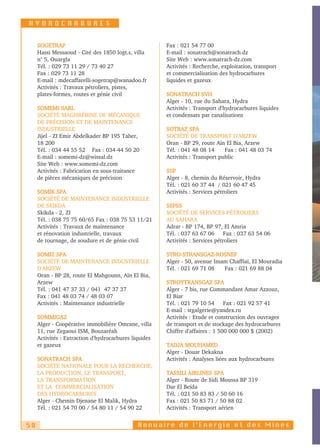 HYDROCARBURES


     SOGETRAP                                          Fax : 021 54 77 00
     Hassi Messaoud - Cité des 1850 logt.s, villa      E-mail : sonatrach@sonatrach.dz
     n° 5, Ouargla                                     Site Web : www.sonatrach-dz.com
     Tél. : 029 73 11 29 / 73 40 27                    Activités : Recherche, exploitation, transport
     Fax : 029 73 11 28                                et commercialisation des hydrocarbures
     E-mail : mdecaffarelli-sogetrap@wanadoo.fr        liquides et gazeux
     Activités : Travaux pétroliers, pistes,
     plates-formes, routes et génie civil              SONATRACH SVH
                                                       Alger - 10, rue du Sahara, Hydra
     SOMEMI SARL                                       Activités : Transport d'hydrocarbures liquides
     SOCIÉTÉ MAGHRÉBINE DE MÉCANIQUE                   et condensats par canalisations
     DE PRÉCISION ET DE MAINTENANCE
     INDUSTRIELLE                                      SOTRAZ SPA
     Jijel - ZI Emir Abdelkader BP 195 Taher,          SOCIÉTÉ DE TRANSPORT D'ARZEW
     18 200                                            Oran - BP 29, route Aïn El Bia, Arzew
     Tél. : 034 44 55 52 Fax : 034 44 50 20            Tél. : 041 48 08 14     Fax : 041 48 03 74
     E-mail : somemi-dz@wissal.dz                      Activités : Transport public
     Site Web : www.somemi-dz.com
     Activités : Fabrication en sous-traitance         SSP
     de pièces mécaniques de précision                 Alger - 8, chemin du Réservoir, Hydra
                                                       Tél. : 021 60 37 44 / 021 60 47 45
     SOMIK SPA                                         Activités : Services pétroliers
     SOCIÉTÉ DE MAINTENANCE INDUSTRIELLE
     DE SKIKDA                                         SSPSS
     Skikda - 2, ZI                                    SOCIÉTÉ DE SERVICES PÉTROLIERS
     Tél. : 038 75 75 60/65 Fax : 038 75 53 11/21      AU SAHARA
     Activités : Travaux de maintenance                Adrar - BP 174, BP 97, El Amria
     et rénovation industrielle, travaux               Tél. : 037 63 67 06 Fax : 037 63 54 06
     de tournage, de soudure et de génie civil         Activités : Services pétroliers

     SOMIZ SPA                                         STRO-STRANSGAZ-ROSNEF
     SOCIÉTÉ DE MAINTENANCE INDUSTRIELLE               Alger - 50, avenue Imam Chaffiaï, El Mouradia
     D'ARZEW                                           Tél. : 021 69 71 08   Fax : 021 69 88 04
     Oran - BP 28, route El Mahgounn, Aïn El Bia,
     Arzew                                             STROYTRANSGAZ SPA
     Tél. : 041 47 37 33 / 041 47 37 37                Alger - 7 bis, rue Commandant Amar Azzouz,
     Fax : 041 48 03 74 / 48 03 07                     El Biar
     Activités : Maintenance industrielle              Tél. : 021 79 10 54 Fax : 021 92 57 41
                                                       E-mail : stgalgerie@yandex.ru
     SOMMIGAZ                                          Activités : Etude et construction des ouvrages
     Alger - Coopérative immobilière Omrane, villa     de transport et de stockage des hydrocarbures
     11, rue Zegaoui ISM, Bouzaréah                    Chiffre d'affaires : 1 500 000 000 $ (2002)
     Activités : Extraction d'hydrocarbures liquides
     et gazeux                                         TADJA MOUHAMED
                                                       Alger - Douar Dekakna
     SONATRACH SPA                                     Activités : Analyses liées aux hydrocarbures
     SOCIÉTÉ NATIONALE POUR LA RECHERCHE,
     LA PRODUCTION, LE TRANSPORT,                      TASSILI AIRLINES SPA
     LA TRANSFORMATION                                 Alger - Route de Sidi Moussa BP 319
     ET LA COMMERCIALISATION                           Dar El Beïda
     DES HYDROCARBURES                                 Tél. : 021 50 83 83 / 50 60 16
     Alger - Chemin Djenane El Malik, Hydra            Fax : 021 50 83 71 / 50 88 02
     Tél. : 021 54 70 00 / 54 80 11 / 54 90 22         Activités : Transport aérien


58                                            Annuaire de l’Energie et des Mines
 