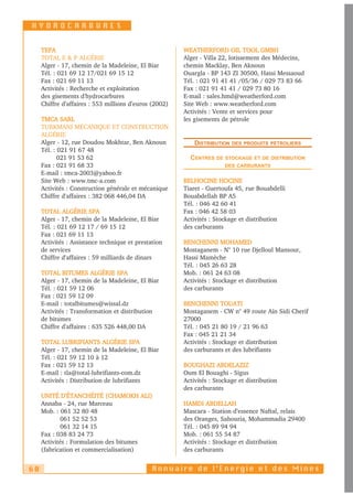 HYDROCARBURES


     TEPA                                               WEATHERFORD OIL TOOL GMBH
     TOTAL E & P ALGÉRIE                                Alger - Villa 22, lotissement des Médecins,
     Alger - 17, chemin de la Madeleine, El Biar        chemin Macklay, Ben Aknoun
     Tél. : 021 69 12 17/021 69 15 12                   Ouargla - BP 143 ZI 30500, Hassi Messaoud
     Fax : 021 69 11 13                                 Tél. : 021 91 41 41 /05/36 / 029 73 83 66
     Activités : Recherche et exploitation              Fax : 021 91 41 41 / 029 73 80 16
     des gisements d'hydrocarbures                      E-mail : sales.hmd@weatherford.com
     Chiffre d’affaires : 553 millions d’euros (2002)   Site Web : www.weatherford.com
                                                        Activités : Vente et services pour
     TMCA SARL                                          les gisements de pétrole
     TURKMANI MÉCANIQUE ET CONSTRUCTION
     ALGÉRIE
     Alger - 12, rue Doudou Mokhtar, Ben Aknoun             DISTRIBUTION   DES PRODUITS PÉTROLIERS
     Tél. : 021 91 67 48
            021 91 53 62                                  CENTRES   DE STOCKAGE ET DE DISTRIBUTION
     Fax : 021 91 68 33                                                DES CARBURANTS
     E-mail : tmca-2003@yahoo.fr
     Site Web : www.tmc-a.com                           BELHOCINE HOCINE
     Activités : Construction générale et mécanique     Tiaret - Guertoufa 45, rue Bouabdelli
     Chiffre d'affaires : 382 068 446,04 DA             Bouabdellah BP A5
                                                        Tél. : 046 42 60 41
     TOTAL ALGÉRIE SPA                                  Fax : 046 42 58 03
     Alger - 17, chemin de la Madeleine, El Biar        Activités : Stockage et distribution
     Tél. : 021 69 12 17 / 69 15 12                     des carburants
     Fax : 021 69 11 13
     Activités : Assistance technique et prestation     BENCHENNI MOHAMED
     de services                                        Mostaganem - N° 10 rue Djelloul Mansour,
     Chiffre d'affaires : 59 milliards de dinars        Hassi Mamèche
                                                        Tél. : 045 26 63 28
     TOTAL BITUMES ALGÉRIE SPA                          Mob. : 061 24 63 08
     Alger - 17, chemin de la Madeleine, El Biar        Activités : Stockage et distribution
     Tél. : 021 59 12 06                                des carburants
     Fax : 021 59 12 09
     E-mail : totalbitumes@wissal.dz                    BENCHENNI TOUATI
     Activités : Transformation et distribution         Mostaganem - CW n° 49 route Aïn Sidi Cherif
     de bitumes                                         27000
     Chiffre d'affaires : 635 526 448,00 DA             Tél. : 045 21 80 19 / 21 96 63
                                                        Fax : 045 21 21 34
     TOTAL LUBRIFIANTS ALGÉRIE SPA                      Activités : Stockage et distribution
     Alger - 17, chemin de la Madeleine, El Biar        des carburants et des lubrifiants
     Tél. : 021 59 12 10 à 12
     Fax : 021 59 12 13                                 BOUGHAZI ABDELAZIZ
     E-mail : tla@total-lubrifiants-com.dz              Oum El Bouaghi - Sigus
     Activités : Distribution de lubrifiants            Activités : Stockage et distribution
                                                        des carburants
     UNITÉ D'ÉTANCHÉITÉ (CHAMOKH ALI)
     Annaba - 24, rue Marceau                           HAMDI ABDELLAH
     Mob. : 061 32 80 48                                Mascara - Station d’essence Naftal, relais
             061 52 52 53                               des Oranges, Sahouria, Mohammadia 29400
             061 32 14 15                               Tél. : 045 89 94 94
     Fax : 038 83 24 73                                 Mob. : 061 55 54 87
     Activités : Formulation des bitumes                Activités : Stockage et distribution
     (fabrication et commercialisation)                 des carburants


60                                             Annuaire de l’Energie et des Mines
 