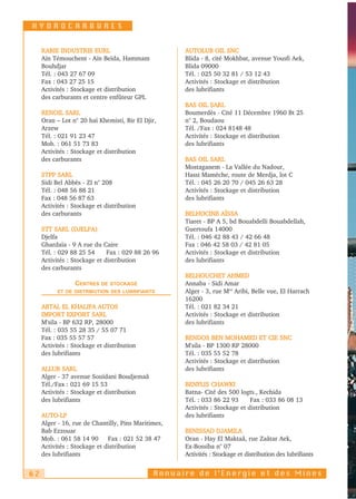 HYDROCARBURES


     RABIE INDUSTRIE EURL                            AUTOLUB OIL SNC
     Aïn Témouchent - Aïn Beïda, Hammam              Blida - 8, cité Mokhbat, avenue Yousfi Aek,
     Bouhdjar                                        Blida 09000
     Tél. : 043 27 67 09                             Tél. : 025 50 32 81 / 53 12 43
     Fax : 043 27 25 15                              Activités : Stockage et distribution
     Activités : Stockage et distribution            des lubrifiants
     des carburants et centre enfûteur GPL
                                                     BAS OIL SARL
     RENOIL SARL                                     Boumerdès - Cité 11 Décembre 1960 Bt 25
     Oran – Lot n° 20 haï Khemisti, Bir El Djir,     n° 2, Boudaou
     Arzew                                           Tél. /Fax : 024 8148 48
     Tél. : 021 91 23 47                             Activités : Stockage et distribution
     Mob. : 061 51 73 83                             des lubrifiants
     Activités : Stockage et distribution
     des carburants                                  BAS OIL SARL
                                                     Mostaganem - La Vallée du Nadour,
     STPP SARL                                       Hassi Mamèche, route de Merdja, lot C
     Sidi Bel Abbès - ZI n° 208                      Tél. : 045 26 20 70 / 045 26 63 28
     Tél. : 048 56 88 21                             Activités : Stockage et distribution
     Fax : 048 56 87 63                              des lubrifiants
     Activités : Stockage et distribution
     des carburants                                  BELHOCINE AÏSSA
                                                     Tiaret - BP A 5, bd Bouabdelli Bouabdellah,
     STT SARL (DJELFA)                               Guertoufa 14000
     Djelfa                                          Tél. : 046 42 88 43 / 42 66 48
     Ghardaïa - 9 A rue du Caire                     Fax : 046 42 58 03 / 42 81 05
     Tél. : 029 88 25 54      Fax : 029 88 26 96     Activités : Stockage et distribution
     Activités : Stockage et distribution            des lubrifiants
     des carburants
                                                     BELHOUCHET AHMED
                 CENTRES   DE STOCKAGE               Annaba - Sidi Amar
           ET DE DISTRIBUTION DES LUBRIFIANTS        Alger - 3, rue Med Aribi, Belle vue, El Harrach
                                                     16200
     ABTAL EL KHALIFA AUTOS                          Tél. : 021 82 34 21
     IMPORT EXPORT SARL                              Activités : Stockage et distribution
     M'sila - BP 632 RP, 28000                       des lubrifiants
     Tél. : 035 55 28 35 / 55 07 71
     Fax : 035 55 57 57                              BENDOS BEN MOHAMED ET CIE SNC
     Activités : Stockage et distribution            M'sila - BP 1300 RP 28000
     des lubrifiants                                 Tél. : 035 55 52 78
                                                     Activités : Stockage et distribution
     ALLUB SARL                                      des lubrifiants
     Alger - 37 avenue Souïdani Boudjemaâ
     Tél./Fax : 021 69 15 53                         BENFLIS CHAWKI
     Activités : Stockage et distribution            Batna- Cité des 500 logts., Kechida
     des lubrifiants                                 Tél. : 033 86 22 93      Fax : 033 86 08 13
                                                     Activités : Stockage et distribution
     AUTO-LP                                         des lubrifiants
     Alger - 16, rue de Chantilly, Pins Maritimes,
     Bab Ezzouar                                     BENISSAD DJAMILA
     Mob. : 061 58 14 90 Fax : 021 52 38 47          Oran - Hay El Maktaâ, rue Zaâtar Aek,
     Activités : Stockage et distribution            Ex-Bossiba n° 07
     des lubrifiants                                 Activités : Stockage et distribution des lubrifiants


62                                            Annuaire de l’Energie et des Mines
 