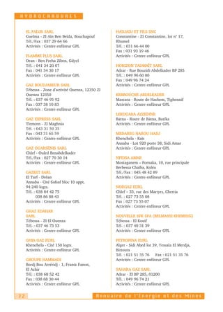 HYDROCARBURES


     EL FADJR SARL                                 HADJADJ ET FILS SNC
     Guelma - ZI Aïn Ben Beïda, Bouchagouf         Constantine - ZI Constantine, lot n° 17,
     Tél./Fax : 037 29 64 66                       Rhumel
     Activités : Centre enfûteur GPL               Tél. : 031 66 44 00
                                                   Fax : 031 93 19 46
     FLAMME PLUS SARL                              Activités : Centre enfûteur GPL
     Oran - Ben Freha Ziben, Gdyel
     Tél. : 041 34 20 07                           HORIZON TADMAÏT SARL
     Fax : 041 34 30 17                            Adrar - Rue Bouzidi Abdelkader BP 285
     Activités : Centre enfûteur GPL               Tél. : 049 96 60 80
                                                   Fax : 049 96 74 24
     GAZ BOUDJABEUR SARL                           Activités : Centre enfûteur GPL
     Tébessa - Zone d'activité Ouenza, 12350 ZI
     Ouenza 12350                                  KERBOUCHE ABDELKADER
     Tél. : 037 46 95 92                           Mascara - Route de Hachem, Tighennif
     Fax : 037 38 10 83                            Activités : Centre enfûteur GPL
     Activités : Centre enfûteur GPL
                                                   LEKOUARA AZZEDINE
     GAZ EXPRESS SARL                              Batna - Route de Batna, Barika
     Tlemcen - ZI Maghnia                          Activités : Centre enfûteur GPL
     Tél. : 043 31 59 35
     Fax : 043 31 65 59                            MEDAREG NAROU HADJ
     Activités : Centre enfûteur GPL               Khenchela - Kaïs
                                                   Annaba - Lot 920 porte 38, Sidi Amar
     GAZ OUARSENIS SARL                            Activités : Centre enfûteur GPL
     Chlef - Ouled Benabdelkader
     Tél./Fax : 027 70 30 14                       NFIDSA AMAR
     Activités : Centre enfûteur GPL               Mostaganem – Fornaka, 10, rue principale
                                                   Berbessa Chaïba, Koléa
     GAZEST SARL                                   Tél./Fax : 045 48 42 89
     El Tarf - Dréan                               Activités : Centre enfûteur GPL
     Annaba - Cité Safsaf bloc 10 appt.
     94 240 logts.                                 NORGAZ EURL
     Tél. : 038 84 42 75                           Chlef – 33, rue des Martyrs, Chettia
            038 86 88 43                           Tél. : 027 73 55 08
     Activités : Centre enfûteur GPL               Fax : 027 73 55 07
                                                   Activités : Centre enfûteur GPL
     GHAZ EDAHAR
     SARL                                          NOUVELLE SPK SPA (BELMASSI KHEMISSI)
     Tébessa - ZI El Ouenza                        Tébessa - El Kouif
     Tél. : 037 46 73 53                           Tél. : 037 40 31 39
     Activités : Centre enfûteur GPL               Activités : Centre enfûteur GPL

     GHIA GAZ EURL                                 PETROFINA EURL
     Khenchela - Cité 150 logts.                   Alger - Sidi Abed lot 39, Tessala El Merdja,
     Activités : Centre enfûteur GPL               Birtouta
                                                   Tél. : 021 51 35 76 Fax : 021 51 35 76
     GROUPE HAMMADI                                Activités : Centre enfûteur GPL
     Bordj Bou Arréridj - 1, Frantz Fanon,
     El Achir                                      SAHARA GAZ SARL
     Tél. : 038 68 52 42                           Adrar - ZI BP 285, 01200
     Fax : 038 68 30 44                            Tél. : 049 96 74 21
     Activités : Centre enfûteur GPL               Activités : Centre enfûteur GPL


72                                           Annuaire de l’Energie et des Mines
 