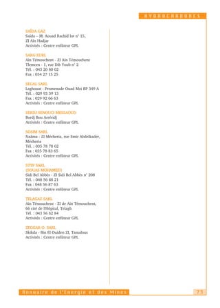 HYDROCARBURES


 SAÏDA GAZ
 Saïda – M. Aouad Rachid lot n° 15,
 ZI Aïn Hadjar
 Activités : Centre enfûteur GPL

 SARG EURL
 Aïn Témouchent - ZI Aïn Témouchent
 Tlemcen - 1, rue Dib Youb n° 2
 Tél. : 043 20 80 02
 Fax : 034 27 15 25

 SEGAL SARL
 Laghouat - Promenade Ouad Mzi BP 349 A
 Tél. : 029 93 39 13
 Fax : 029 92 66 63
 Activités : Centre enfûteur GPL

 SERDJ SENOUCI MESSAOUD
 Bordj Bou Arréridj
 Activités : Centre enfûteur GPL

 SOSIM SARL
 Naâma - ZI Mécheria, rue Emir Abdelkader,
 Mécheria
 Tél. : 035 78 78 02
 Fax : 035 78 83 65
 Activités : Centre enfûteur GPL

 STTP SARL
 (SOUAS MOHAMED)
 Sidi Bel Abbès - ZI Sidi Bel Abbès n° 208
 Tél. : 048 56 88 21
 Fax : 048 56 87 63
 Activités : Centre enfûteur GPL

 TELAGAZ SARL
 Aïn Témouchent - ZI de Aïn Témouchent,
 66 cité de l’Hôpital, Telagh
 Tél. : 043 56 62 84
 Activités : Centre enfûteur GPL

 ZEGGAR O. SARL
 Skikda - Bin El Ouiden ZI, Tamalous
 Activités : Centre enfûteur GPL




Annuaire de l’Energie et des Mines                       73
 