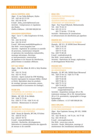 HYDROCARBURES


     DELTA CONTROL SARL                               ENAC SPA
     Alger - 9, rue Yahia Belhayet, Hydra             ENTREPRISE NATIONALE DE
     Tél. : 021 69 25 57/59                           CANALISATIONS
     Fax : 021 60 42 50                               ALGERIAN PIPELINE CONTRACTOR
     E-mail : delta_control@hotmail.com               SUBSIDIARY OF SONATRACH
     Activités : Compresseurs et régulation           Alger - Rue Youcef Khattab, Mohammadia
     des fluides                                      Tél. : 021 75 64 19
     Chiffre d'affaires : 100 000 000,00 DA           Fax : 021 23 13 31
                                                             021 77 04 84 / 77 03 04
     DRAGADOS INDUSTRIAL                              Activités : Réalisation de canalisations
     Alger - Lot n° 7, villa Coopérative El Feth,     et infrastructures de distribution par pipelines
     El Biar
     Tél. : 021 92 45 96                              ENAFOR SPA
     Fax : 021 92 35 87                               ENTREPRISE NATIONALE DE FORAGE
     E-mail : kbb-masa-madrid@dragados.co             Ouargla - BP 211, ZI 30500 Hassi Messaoud
     Site Web : www.dragados.com                      Tél. : 029 73 81 85
     Activités : Ingénierie de systèmes et contrôle          029 73 71 31
     de processus, maintenance intégrale                     029 73 75 40
     et opération des installations industrielles,    Fax : 029 73 80 26
     montage mécanique, électrique                    E-mail : enafor@wissal.dz
     et instrumentation, construction                 Site Web : www.enafor.dz
     de pipelines et de réseaux de distribution,      Activités : Opérations de forage, exploration
     plates-formes et modules offshores               et développement Work-Over

     ECT ALU WELD                                     ENAGEO SPA
     Alger - Cité Aïn Allah, Bt 430 A, Dely Ibrahim   ENTREPRISE NATIONALE
     16320                                            DE GÉOPHYSIQUE
     Tél. : 021 91 76 62                              Ouargla - ZI, BP 140, 30500 Hassi Messaoud
     Fax : 021 91 76 62                               Tél. : 029 73 84 12 / 029 73 77 00
     Activités : Agent exclusif de ITW Welding.              029 73 81 03
     Société regroupant les marques Miller, Hobart           029 73 84 08
     et ELGA. Spécialisée dans les produits                  029 73 86 14
     de soudage (groupes autonomes, postes,           Fax : 029 73 72 12
     consommables et accessoires de soudage)                 029 73 84 29
                                                      E-mail : enageoh1@wissal.dz
     EGZIK SPA                                                 enageo5@wissal.dz
     ENTREPRISE DE GESTION DE LA ZONE                 Activités : Acquisition sismique 2D et 3D,
     INDUSTRIELLE DE SKIKDA                           traitement sismique 2D et 3D. Interprétation
     Skikda - BP 129, ZI de Skikda                    2D et 3 D, gravimétrie, topographie et forage
     Tél. : 038 75 75 60                              hydraulique
     Fax : 038 75 77 50 / 038 75 91 43                Chiffre d'affaires : 6 117 640 000,00 DA
     Activités : Maintenance et sécurité
                                                      ENCC EPE/SPA
     EN.AMC SPA                                       ENTREPRISE NATIONALE DE CHARPENTE
     ENTREPRISE NATIONALE DES APPAREILS               ET DE CHAUDRONNERIE
     DE MESURE & DE CONTRÔLE                          Alger - Rue Capitaine Azzoug, BP 435, 16008
     Sétif - Route de Djemila, BP 248, El Eulma       Hussein Dey
     Tél. : 036 87 34 24                              Tél. : 021 49 88 55 / 49 75 24 / 49 77 58
     Fax : 036 87 49 72                               Fax : 021 49 83 25
     E-mail : enamc@elhidab.com                       E-mail : encceng@wissal.dz
     Activités : Recherche, développement,            Site Web : www.encc.com.dz
     fabrication et commercialisation des appareils   Activités : Etude, fabrication, montage et
     de mesure et de contrôle                         maintenance des installations industrielles


36                                            Annuaire de l’Energie et des Mines
 