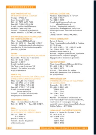 HYDROCARBURES


     HESP HALLIBURTON SPA                             INPROTEC ALGÉRIE SARL
     ENTREPRISE SERVICE AUX PUITS                     Résidence du Petit Hydra, Bt F n° 134
     Ouargla - BP 109, ZI                             Tél. : 021 69 39 39
     Hassi Messaoud 30 500                            Fax : 021 69 32 78
     Tél. : 029 73 75 38/73 75 39                     E-mail : info@inprotec-algerie.com
     Fax : 029 73 88 69/73 83 04                                s.benali@inprotec.it
     E-mail : msaidbeghoul@hesp.com                   Activités : Automatisme industriel,
     site Web : www.hesp.com                          engineering, développement, intégration,
     Activités : Diagraphie et perforations           démarrage sur site, assistance et formation
     Chiffre d'affaire : 1 200 000 000, 00 DA         sur site.
                                                      Chiffre d’affaires : 20 000 000,00 DA
     HOLDING SONATRACH VALORISATION
     DES HYDROCARBURES SPA                            ITOCHU CORPORATION
     Alger - Djenane El Malik, Hydra                  Bureau de liaison
     Tél. : 021 54 78 08 Fax : 021 54 78 07           Alger - 9, rue des Frères Benhafid, le Paradou,
     Activités : Gestion de portefeuilles d'actions   BP 172, Hydra
     dans l'activité de distribution des produits     Tél. : 021 69 15 99 / 69 16 88 /60 50 99
     pétroliers et dérivés                            Fax : 021 69 30 99 / 69 23 45
                                                      Site Web : www.itochu.co.jp
     IAP SPA                                          Activités : Projets d'hydrocarbures, d'industrie,
     INSTITUT DE FORMATION ET DE RECHERCHE            d'infrastructures, fourniture d'engins,
     Boumerdès - Avenue du 1er Novembre               d'équipements et de matières premières
     Tél. : 024 81 18 60 à 68
     Fax : 024 81 86 00                               JGC CORPORATION
     E-mail : iapdir@wissal.dz                        Alger - 2, rue Mohamed Idir Amellal El Biar
     Site Web : www.sh-iap.com/IAP                    Tél. : 021 92 24 92 / 92 33 54
     Activités : Formation, recherche                 Fax : 021 92 25 52
     et perfectionnement                              Activités : Construction des projets
                                                      industriels, notamment dans le domaine
     INERGA SPA                                       des hydrocarbures
     ENTREPRISE NATIONALE DE RÉALISATION
     D'INFRASTRUCTURES ÉNERGÉTIQUES                   KANAGHAZ EPE/SPA
     Blida - RN 1, BP 104, Boufarik                   ENTREPRISE NATIONALE DE REALISATION
     Tél. : 025 47 33 64 / 47 15 51                   DE CANALISATIONS
            025 47 00 08 / 47 33 15                   Boumerdès - RN 24 BP 115
     Fax : 025 47 39 57 / 47 33 82                    Tél. : 024 81 18 83 à 88
     E-mail : inerdaq@wissal.dz                              024 88 53 00
              inerdtc@wissal.dz                              021 23 70 11
     Activités : Travaux d'infrastructures            Fax : 024 81 62 92
     énergétiques et de bâtiment                             021 23 84 19
                                                      Activités : Réalisation de canalisations de
     INEX INTERNATIONAL                               transport des hydrocarbures et autres fluides,
     Alger - 18, avenue Franklin Roosvelt             construction de réseaux gaz, montage
     Tél. : 021 23 92 76     Fax : 021 23 92 76       industriel, engineering et travaux hydrauliques
                                                      Chiffre d’affaires : 2999 MDA
     INMA
     INSTITUT NATIONAL D'ÉTUDES                       LASMO EX-MO (RACHETÉ MONUMENT)
     ET DE RECHERCHE EN MAINTENANCE                   Alger - 4 b, chemin des Glycines, El Biar
     Tél. : 021 60 80 84                              Tél. : 021 68 52 10
            021 60 15 44                              Fax : 021 66 21 04
     Fax : 021 60 43 70                                      021 67 31 42
     Activités : Société d'ingénierie                        021 66 72 97
     et de maintenance                                       021 66 20 93


46                                             Annuaire de l’Energie et des Mines
 