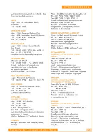 HYDROCARBURES


 Activités : Formation, étude et recherche dans   Alger - Hôtel Sheraton, Club des Pins, Staouéli
 le secteur des hydrocarbures                     Tél. : 029 73 92 70-71 / 021 37 65 83
                                                  Fax : 029 73 91 95 / 021 37 66 12
 ORYX                                             E-mail : redmed@algeria.datamarine.net
 Alger - 172, rue Hassiba Ben Bouali,             Site Web : www.red-med.net
 El Hamma                                         Activités : Prestations de services
 Tél. : 021 81 63 96                              aux pétroliers (hébergement, location
                                                  de locaux et de voitures)
 PETRONAS CB HD
 Alger - Hôtel Sheraton, Club des Pins            REPSOL EXPLORATION ALGÉRIE SA
 Alger - 172, Hassiba Ben Bouali, El Hamma        Alger - 26, Hadj Ahmed Mohamed, Hydra
 Tél. : 021 67 07 40 / 37 66 24                   Tél. : 021 48 02 97 / 69 20 22
 Fax : 021 37 66 25                               Fax : 021 60 12 98 / 60 47 48
                                                  Site Web : www.repsolypf.com
 PETRO CANADA                                     Activités : Exploration et production
 Alger - Hôtel Sofitel, 172, rue Hassiba          d'hydrocarbures
 Ben Bouali                                       Chiffre d'affaires : 142,5 millions d’euros
 Tél. : 021 68 52 10 / 67 53 95 / 68 52 10
 Fax : 021 67 57 62/67 16 71                      ROTEQ SERVICES
 Activités : Production des hydrocarbures         REPRÉSENTANT DE SULZER POMPES
                                                  FRANCE
 PETRO-SER SARL                                   Oran - BP 5164 DZ 31009
 Mascara - ZI, BP 376                             Tél. : 041 39 66 70
 Tél. : 045 85 03 76 Fax : 045 85 03 75           Fax : 041 39 46 43
 E-mail : moledad.bel@caramail.com                email : jean-dumont@sulzer.com
 Activités : Stockage et distribution             Activités : Réparations et amélioration
 de produits pétroliers                           de pompes et équipements stratégiques,
 Chiffre d'affaires : 190 000 DA                  expertises et diagnostics, fabrication de pièces
                                                  de rechange pout tous types de pompes
 PIDC (PETROVIETNAM)
 Alger - Ambassade du Vietnam                     SAFIR SPA
 Tél. : 021 69 27 52   Fax : 021 69 37 78         SOCIÉTÉ ALGÉRO-FRANÇAISE
                                                  D'INGÉNIERIE ET RÉALISATION
 PLUS PETROL                                      Oran - ZI d'Arzew, BP 102, Béthioua
 Alger - 2, chemin du Réservoir, Hydra            Tél. : 041 47 09 26 / 27
 Tél. : 021 69 17 75 / 69                                041 47 58 84
 Fax : 021 60 05 01                               Fax : 041 47 99 82
 Activités : Hydrocarbures                        E- mail : sociétésafir@yahoo.fr
                                                  Activités : Etude et réalisation, suivi
 POVAL SPA                                        et supervision sur site
 POMPES ET VANNES
 Alger - ZI BP 154 A, Rouiba                      SAREGEK
 Tél. : 021 81 25 45                              REPRÉSENTANT DE MAEC- GROUPE
 Fax : 021 81 15 62                               CAHORS
 E-mail : poval@wissal.dz                         Alger - 39, rue de l'Oasis, Mohammadia, BP 74
 Site Web : www.poval.com.dz                      Tél. : 021 53 85 64
 Activités : Fabrication et commercialisation     Fax : 021 53 85 64
 des pompes et vannes                             E-mail : export@groupe-cahors.com
 Chiffres d’affaires : 1,77 milliard de dinars    Site web : www.groupe-cahors.com
                                                  Activités : Distribution, branchement,
 RED MED                                          comptage de l'éléctricité, du gaz et de l'eau.
 Ouargla - Base Red Med, route In Amenas,         Transformation HTA/BT. Connectique
 BP 509                                           HTA/BT


Annuaire de l’Energie et des Mines                                                                   53
 
