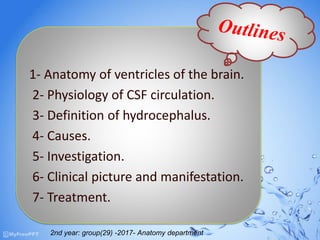 m2nd year: group(29) -2017- Anatomy
department
1- Anatomy of ventricles of the brain.
2- Physiology of CSF circulation.
3- Definition of hydrocephalus.
4- Causes.
5- Investigation.
6- Clinical picture and manifestation.
7- Treatment.
2nd year: group(29) -2017- Anatomy department
 