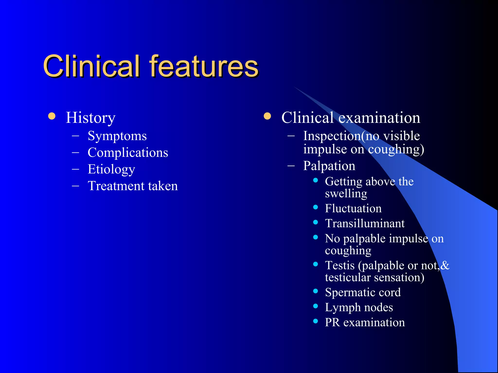 Clinical features History Symptoms Complications Etiology Treatment taken Clinical examination Inspection(no visible impulse on coughing) Palpation Getting above the swelling Fluctuation Transilluminant No palpable impulse on coughing Testis (palpable or not,& testicular sensation) Spermatic cord Lymph nodes PR examination