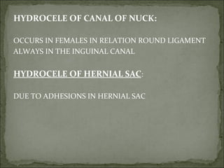 HYDROCELE OF CANAL OF NUCK:
OCCURS IN FEMALES IN RELATION ROUND LIGAMENT
ALWAYS IN THE INGUINAL CANAL
HYDROCELE OF HERNIAL SAC:
DUE TO ADHESIONS IN HERNIAL SAC