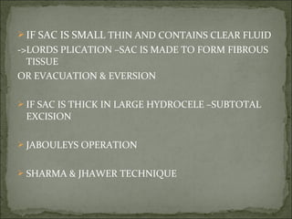  IF SAC IS SMALL THIN AND CONTAINS CLEAR FLUID
->LORDS PLICATION –SAC IS MADE TO FORM FIBROUS
TISSUE
OR EVACUATION & EVERSION
IF SAC IS THICK IN LARGE HYDROCELE –SUBTOTAL
EXCISION
JABOULEYS OPERATION
SHARMA & JHAWER TECHNIQUE